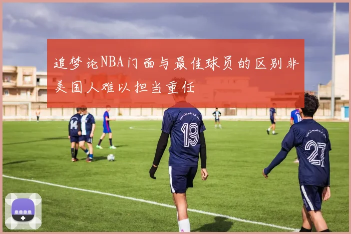 追梦论NBA门面与最佳球员的区别非美国人难以担当重任