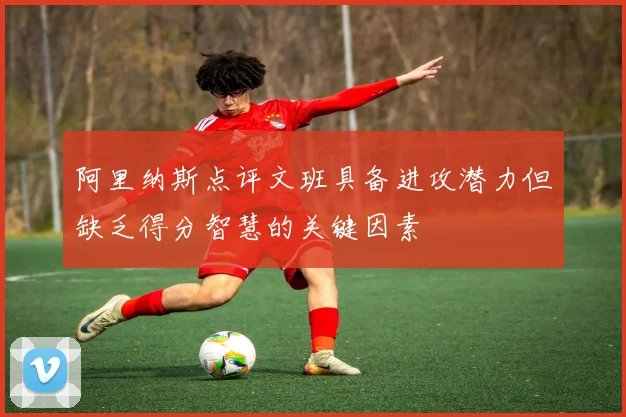 阿里纳斯点评文班具备进攻潜力但缺乏得分智慧的关键因素