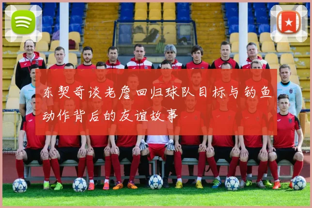 东契奇谈老詹回归球队目标与钓鱼动作背后的友谊故事