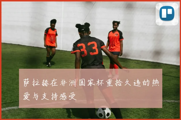 萨拉赫在非洲国家杯重拾久违的热爱与支持感受