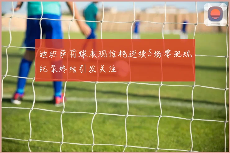 迪班萨罚球表现惊艳连续5场零犯规纪录终结引发关注