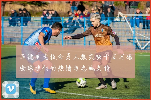 马德里竞技会员人数突破十五万感谢球迷们的热情与忠诚支持