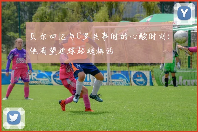 贝尔回忆与C罗共事时的心酸时刻：他渴望进球超越梅西