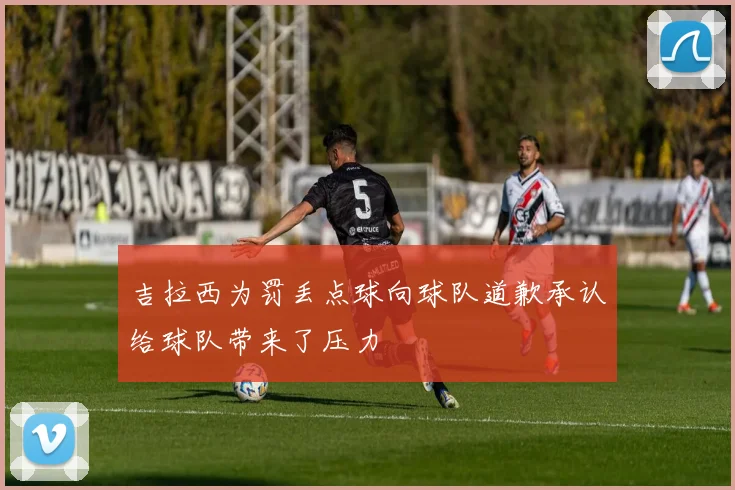 吉拉西为罚丢点球向球队道歉承认给球队带来了压力