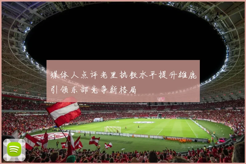 媒体人点评老里执教水平提升雄鹿引领东部竞争新格局