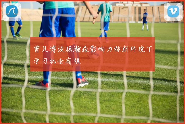 曾凡博谈杨瀚森影响力称新环境下学习机会有限