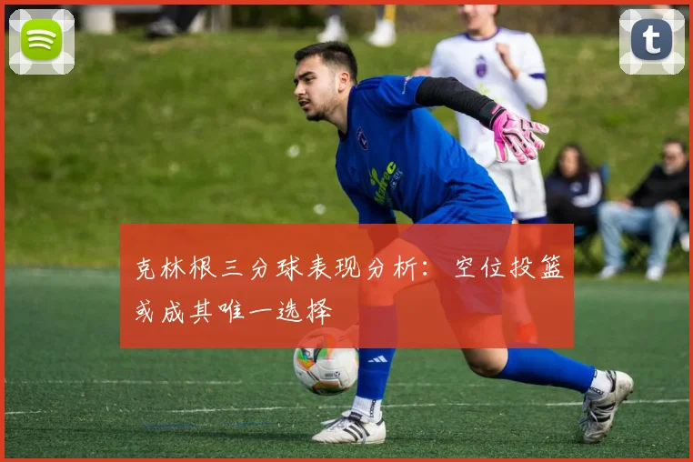 克林根三分球表现分析：空位投篮或成其唯一选择