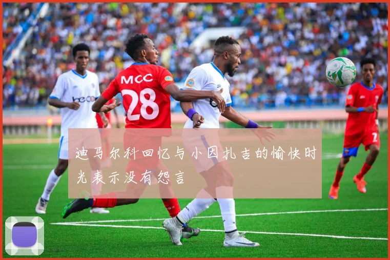 迪马尔科回忆与小因扎吉的愉快时光表示没有怨言