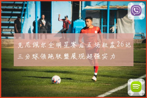 克尼佩尔全明星赛后五场狂轰26记三分球领跑联盟展现超强实力