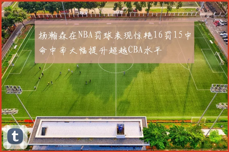 杨瀚森在NBA罚球表现惊艳16罚15中命中率大幅提升超越CBA水平