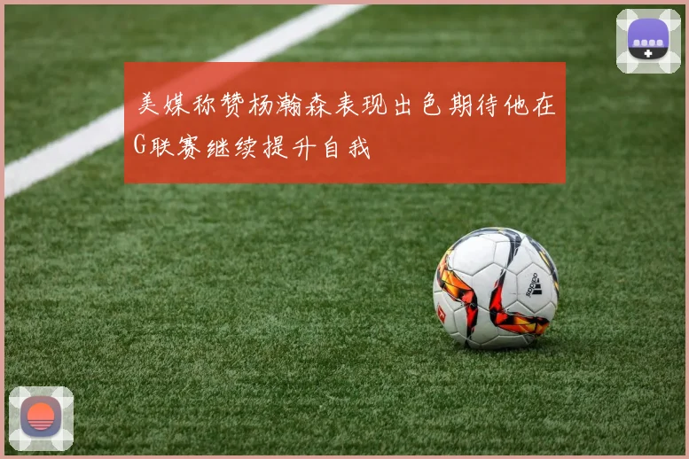 美媒称赞杨瀚森表现出色期待他在G联赛继续提升自我