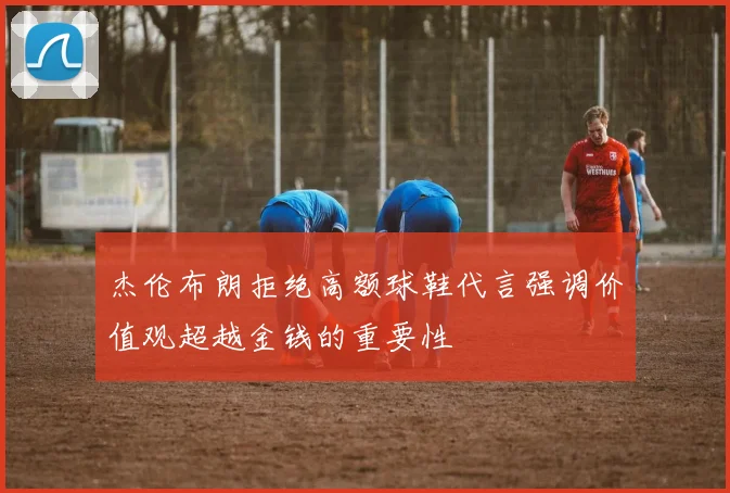 杰伦布朗拒绝高额球鞋代言强调价值观超越金钱的重要性