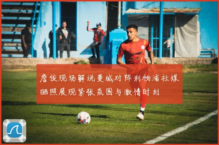 詹俊现场解说曼城对阵利物浦社媒晒照展现紧张氛围与激情时刻
