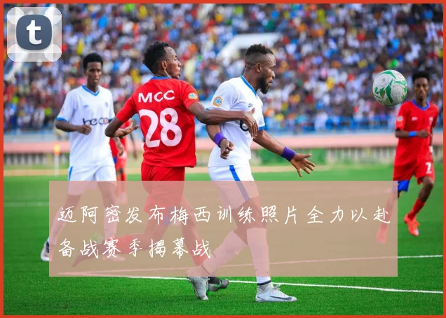 迈阿密发布梅西训练照片全力以赴备战赛季揭幕战