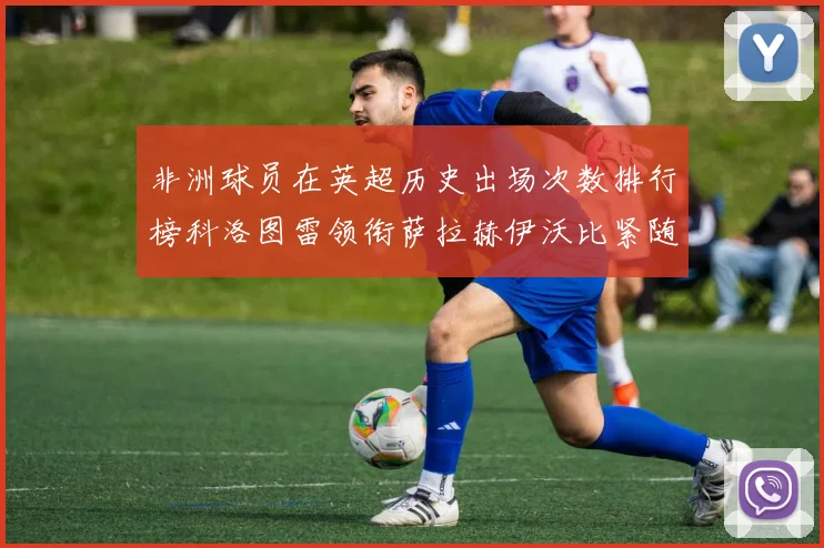 非洲球员在英超历史出场次数排行榜科洛图雷领衔萨拉赫伊沃比紧随其后