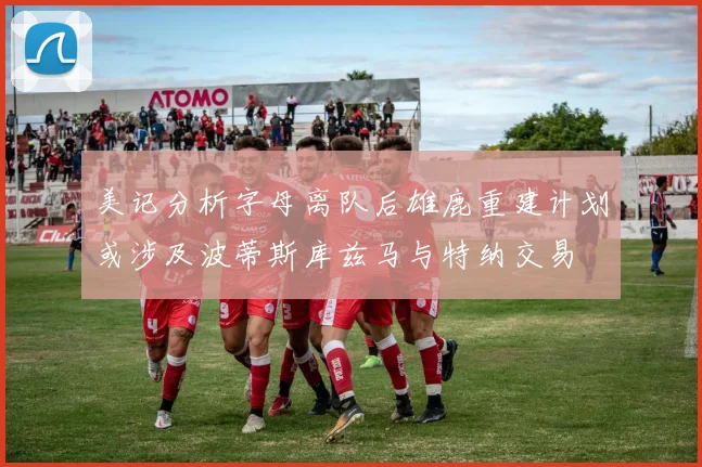 美记分析字母离队后雄鹿重建计划或涉及波蒂斯库兹马与特纳交易