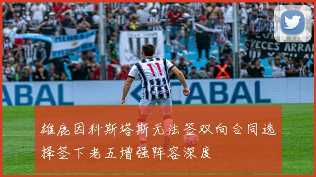 雄鹿因科斯塔斯无法签双向合同选择签下老五增强阵容深度