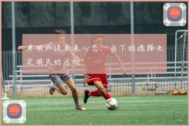 库明加谈未来心态：当下的选择决定明天的方向