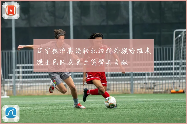 辽宁教学赛逆转北控新外援哈维表现出色队友莫兰德赞其贡献