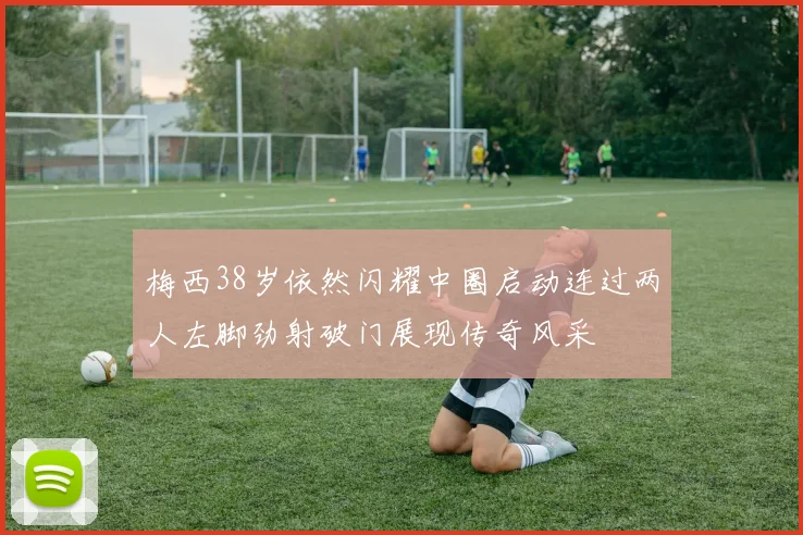 梅西38岁依然闪耀中圈启动连过两人左脚劲射破门展现传奇风采