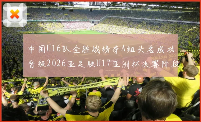 中国U16队全胜战绩夺A组头名成功晋级2026亚足联U17亚洲杯决赛阶段