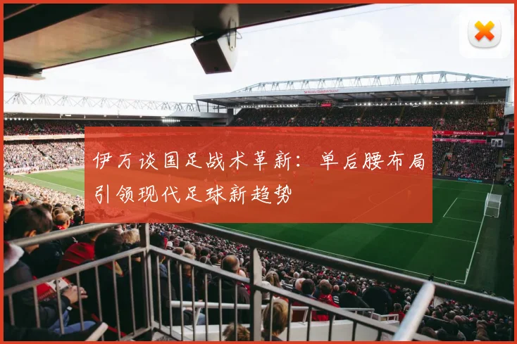 伊万谈国足战术革新：单后腰布局引领现代足球新趋势