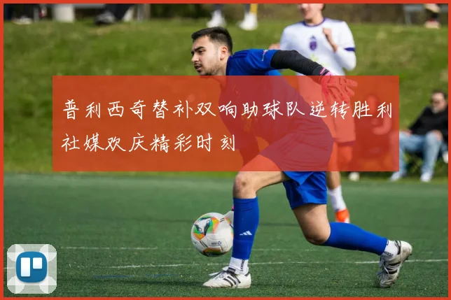 普利西奇替补双响助球队逆转胜利社媒欢庆精彩时刻